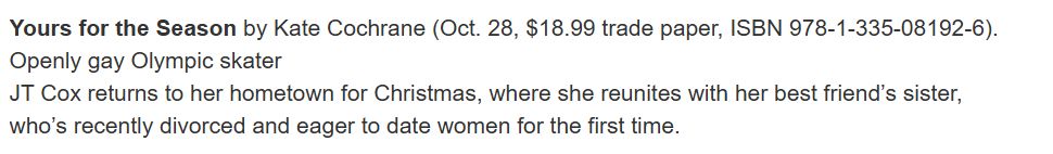Yours for the Season by Kate Cochrane (Oct. 28, $18.99 trade paper, ISBN 978-1-335-08192-6). Openly gay Olympic skater
JT Cox returns to her hometown for Christmas, where she reunites with her best friend’s sister, who’s recently divorced and eager to date women for the first time.

