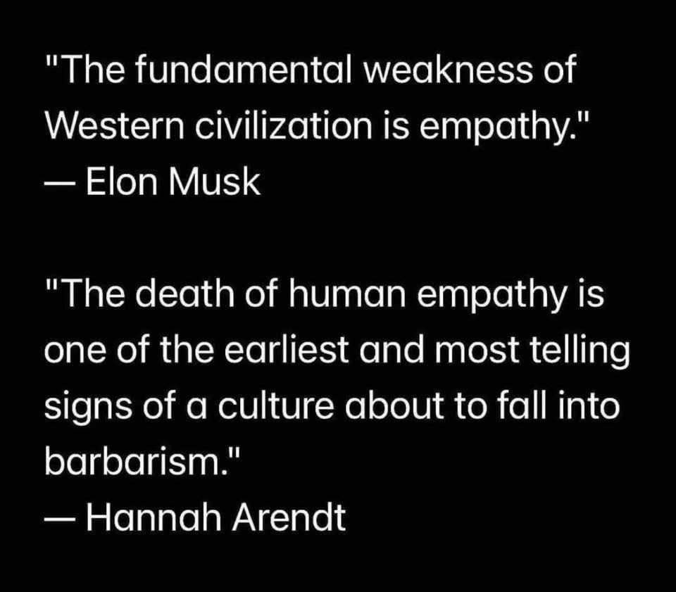 "The fundamental weakness of
Western civilization is empathy."
— Elon Musk

"The death of human empathy is
one of the earliest and most telling
signs of a culture about to fall into
barbarism."

— Hannah Arendt
