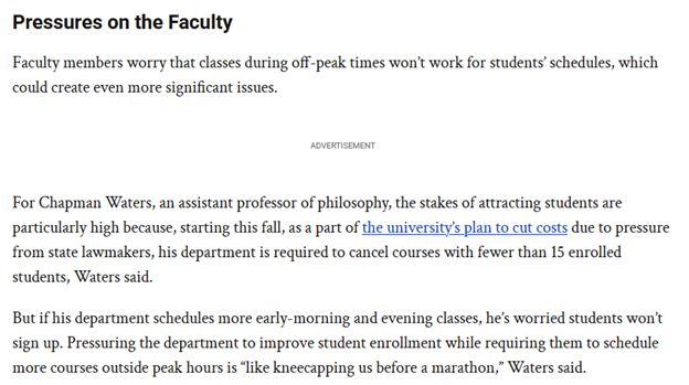 Pressures on the Faculty

Faculty members worry that classes during off-peak times won’t work for students’ schedules, which could create even more significant issues.
ADVERTISEMENT

For Chapman Waters, an assistant professor of philosophy, the stakes of attracting students are particularly high because, starting this fall, as a part of the university’s plan to cut costs due to pressure from state lawmakers, his department is required to cancel courses with fewer than 15 enrolled students, Waters said.

But if his department schedules more early-morning and evening classes, he’s worried students won’t sign up. Pressuring the department to improve student enrollment while requiring them to schedule more courses outside peak hours is “like kneecapping us before a marathon,” Waters said.