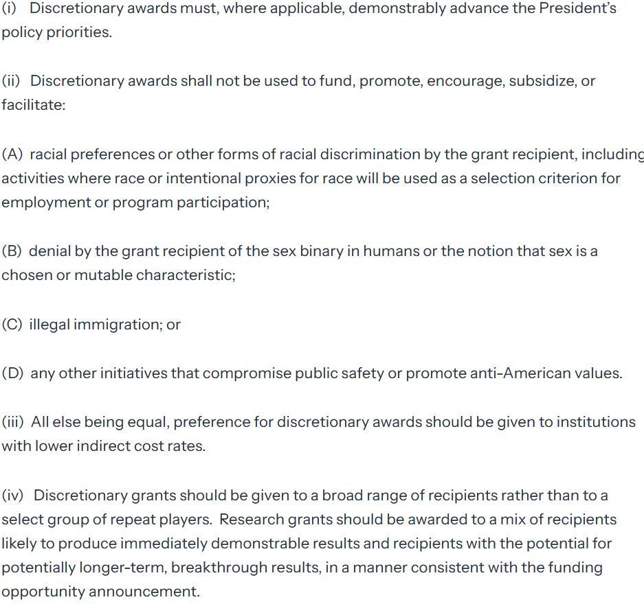 (i)    Discretionary awards must, where applicable, demonstrably advance the President’s policy priorities. 

(ii)   Discretionary awards shall not be used to fund, promote, encourage, subsidize, or facilitate:

(A)  racial preferences or other forms of racial discrimination by the grant recipient, including activities where race or intentional proxies for race will be used as a selection criterion for employment or program participation;

(B)  denial by the grant recipient of the sex binary in humans or the notion that sex is a chosen or mutable characteristic;

(C)  illegal immigration; or

(D)  any other initiatives that compromise public safety or promote anti-American values.

(iii)  All else being equal, preference for discretionary awards should be given to institutions with lower indirect cost rates.

(iv)   Discretionary grants should be given to a broad range of recipients rather than to a select group of repeat players.  Research grants should be awarded to a mix of recipients likely to produce immediately demonstrable results and recipients with the potential for potentially longer-term, breakthrough results, in a manner consistent with the funding opportunity announcement.