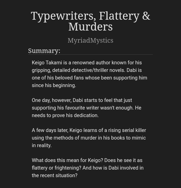 Title: "Typewriters, Flattery & Murders"

Written By: MyriadMystics

Summary: Keigo Takami is a renowned author known for his gripping, detailed detective/thriller novels. Dabi is one of his beloved fans whose been supporting him since his beginning.

One day, however, Dabi starts to feel that just supporting his favourite writer wasn't enough. He needs to prove his dedication.

A few days later, Keigo learns of a rising serial killer using the methods of murder in his books to mimic in reality.

What does this mean for Keigo? Does he see it as flattery or frightening? And how is Dabi involved in the recent situation?