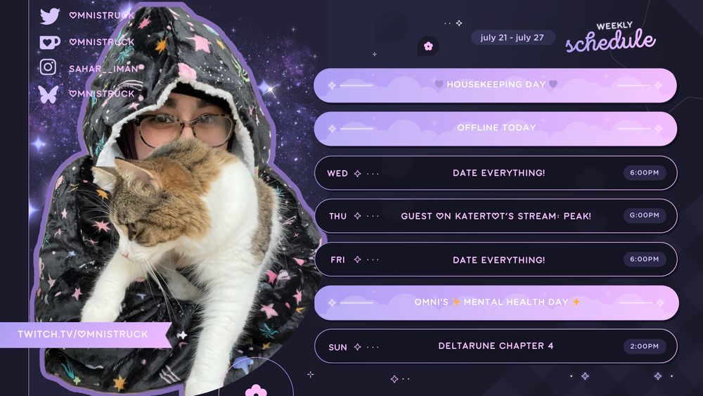 Twitter: omnistruck
Ko-Fi: omnistruck
Instagram: sahar__iman
Bluesky: omnistruck

Weekly Schedule
july 21 - july 27

Mon: 💜 Housekeeping Day 💜
Tues: Offline Today
Wed: Date Everything!, 6:00 PM
Thurs: Guest on Katertot's Stream: PEAK!
Fri: Date Everything!, 6:00PM
Sat: Omni's ✨ Mental Health Day ✨
Sun: Deltarune Chapter 4, 1:00PM

On the left side of the graphic is a photo of Sahar in a black space-patterned Oodie, holding their cat Kiki. On top of them is a banner that reads, "twitch.tv/omnistruck."