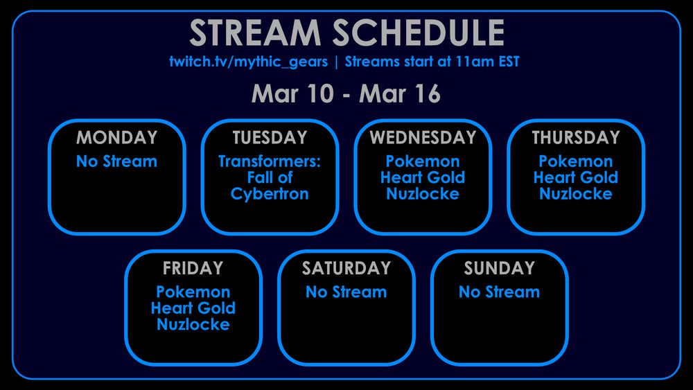 Stream Schedule for March 10th to March 16th on twitch.tv/mythic_gears
Streams start at 11am EST

No Streams on Monday, Saturday or Sunday
Tuesday:  Transformers: Fall of Cybertron
Wednesday-Friday: Pokemon Heart Gold Nuzlocke 