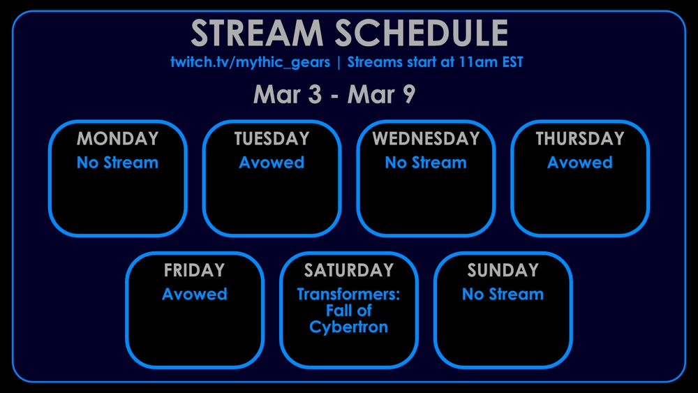 Stream Schedule for March 3rd to March 9th on twitch.tv/mythic_gears
Streams start at 11am EST

No Streams on Monday,Wednesday or Sunday
Tuesday, Thursday, Friday: Avowed
Saturday: Transformers: Fall of Cybertron