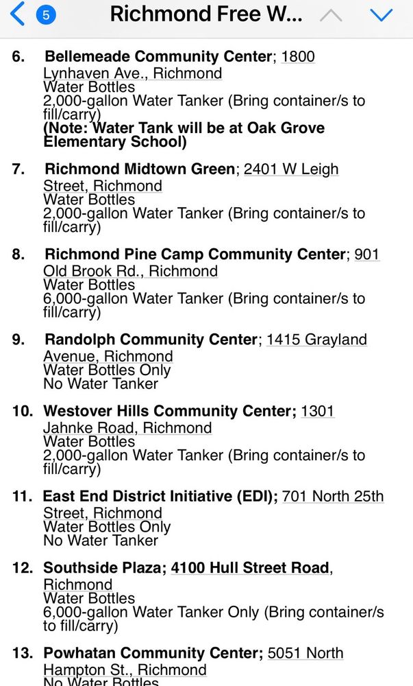 Bellemeade Community Center; 1800 Lynhaven Ave., Richmond

Water Bottles
2,000-gallon Water Tanker (Bring containers to fill/carry)

(Note: Water Tank will be at Oak Grove Elementary School)

Richmond Midtown Green; 2401 W Leigh Street, Richmond

Water Bottles

2,000-gallon Water Tanker (Bring containers to fill/carry)

Richmond Pine Camp Community Center; 901 Old Brook Rd., Richmond Water Bottles

6,000-gallon Water Tanker (Bring containers to fill/carry)

Randolph Community Center; 1415 Grayland Avenue. Richmond

Water Bottles Only
No Water Tanker

Westover Hills Community Center; 1301
Jahnke Road. Richmond

Water Bottles
Water Tanker (Bring containers to fill/carry)

East End District Initiative (EDI); 701 North 25th Street, Richmond

Water Bottles Only
No Water Tanker

Southside Plaza; 4100 Hull Street Road,
Richmond

Water Bottles
6,000-gallon Water Tanker Only (Bring containers to fill/carry)

Powhatan Community Center; 5051 North
Hampton St. Richmond

No Water bottles
Tanker (bring containers to fill/carry)