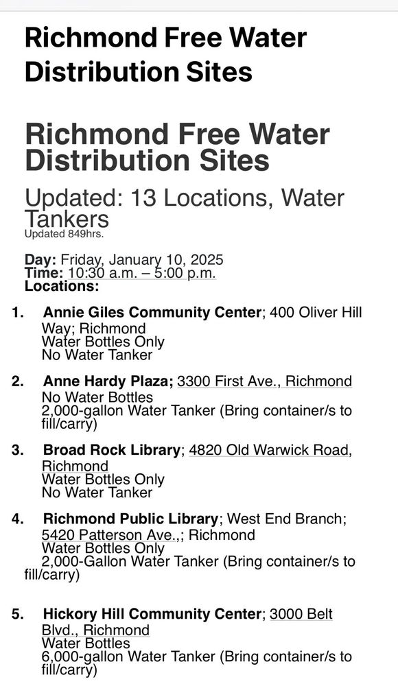 Richmond Free Water Distribution Sites
Updated: 13 Locations, Water Tankers

Day: Friday 01/10/25
Time: 10:30 AM - 5:00PM

Locations:

Annie Giles Community Center; 400 Oliver Hill Way; Richmond

Water Bottles Only
No Water Tanker

Anne Hardy Plaza; 3300 First Ave.,  Richmond

No Water Bottles
2,000-gallon Water Tanker (Bring container/s to fill/carry)

Broad Rock Library; 4820 Old Warwick Road, Richmond

Water Bottles Only
No Water Tanker

Richmond Public Library; West End Branch;

5420 Patterson Ave.,; Richmond

Water Bottles Only
2,000-Gallon Water Tanker (Bring container/s to fill/carry)

Hickory Hill Community Center; 3000 Belt
Blvd., Richmond

Water Bottles
6,000-gallon Water Tanker (Bringcontainer/s to fill/carry)
