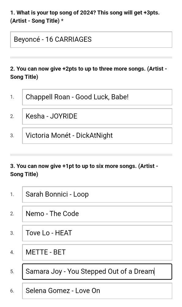 Screenshot of the survey linked in the quoted post

What is your top song of 2024? This song will get +3pts. (Artist - Song Title) *
Beyoncé - 16 CARRIAGES
 
You can now give +2pts to up to three more songs. (Artist - Song Title)
1.	
Chappell Roan - Good Luck, Babe!
2.	
Kesha - JOYRIDE
3.	
Victoria Monét - DickAtNight
 
You can now give +1pt to up to six more songs. (Artist - Song Title)
1.	
Sarah Bonnici - Loop
2.	
Nemo - The Code
3.	
Tove Lo - HEAT
4.	
METTE - BET
5.	
Samara Joy - You Stepped Out of a Dream
6.	
Selena Gomez - Love On