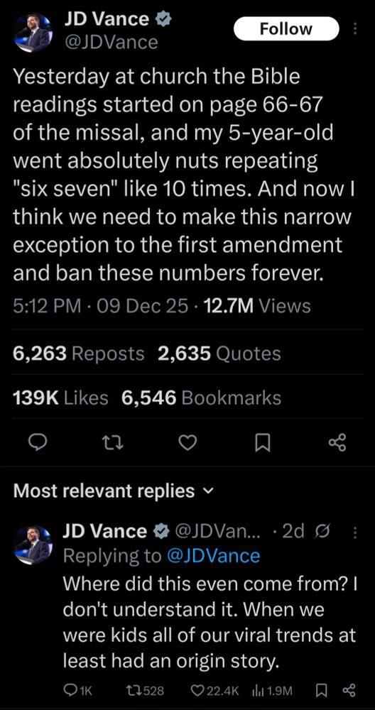 A series of tweets from Vice President JD Vance 

Yesterday at church the Bible readings started on page 66-67 of the missal, and my 5-year-old went absolutely nuts repeating "six seven" like 10 times. And now I think we need to make this narrow exception to the first amendment and ban these numbers forever.

Where did this even come from? I don't understand it. When we were kids all of our viral trends at least had an origin story.