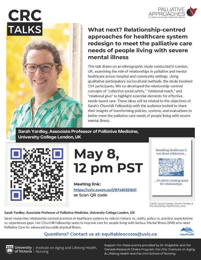 What next? Relationship-centred approaches for healthcare system redesign to meet the palliative care needs of people living with severe mental illness

May 8, 12pm PST

Meeting link: https://uvic.zoom.us/j/97481351651

This talk draws on an ethnographic study conducted in London, UK, examining the role of relationships in palliative and mental healthcare across hospital and community settings. Using qualitative participatory sociocultural methods, the study involved154 participants. We co-developed the relationship-centred concepts of "collective social safety," "relational reach," and "relational glue" to highlight essential elements for effective, needs-based care. These ideas will be related to the objectives of Sarah’s Churchill Fellowship with the audience invited to share their insights of transforming policies, systems, and evaluations to better meet the palliative care needs of people living with severe mental illness.

Sarah Yardley, Associate Professor of Palliative Medicine, University College London, UK Sarah researches relationship-centred practices in healthcare systems to reduce rhetoric vs. reality, policy vs. practice, expectations vs. experiences gaps. Her Churchill Fellowship seeks to improve care for people living with Serious Mental Illness (SMI) who need Palliative Care for advanced incurable physical illness.

