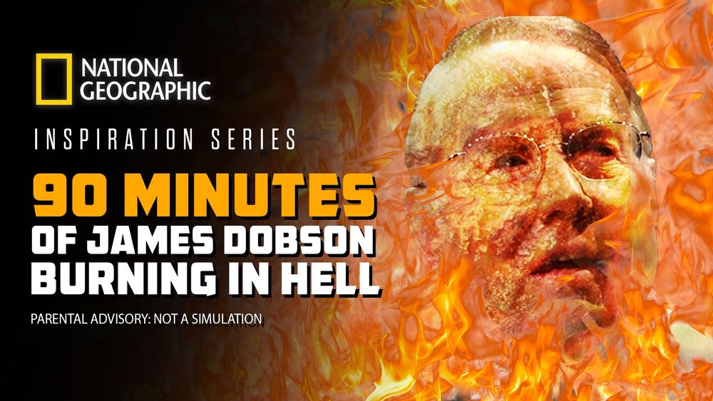 National Geographic Inspiration Series

James Dobson of Focus on the Family burning in hell, which is the only good thing he ever did

(parental advisory, not a simulation)

