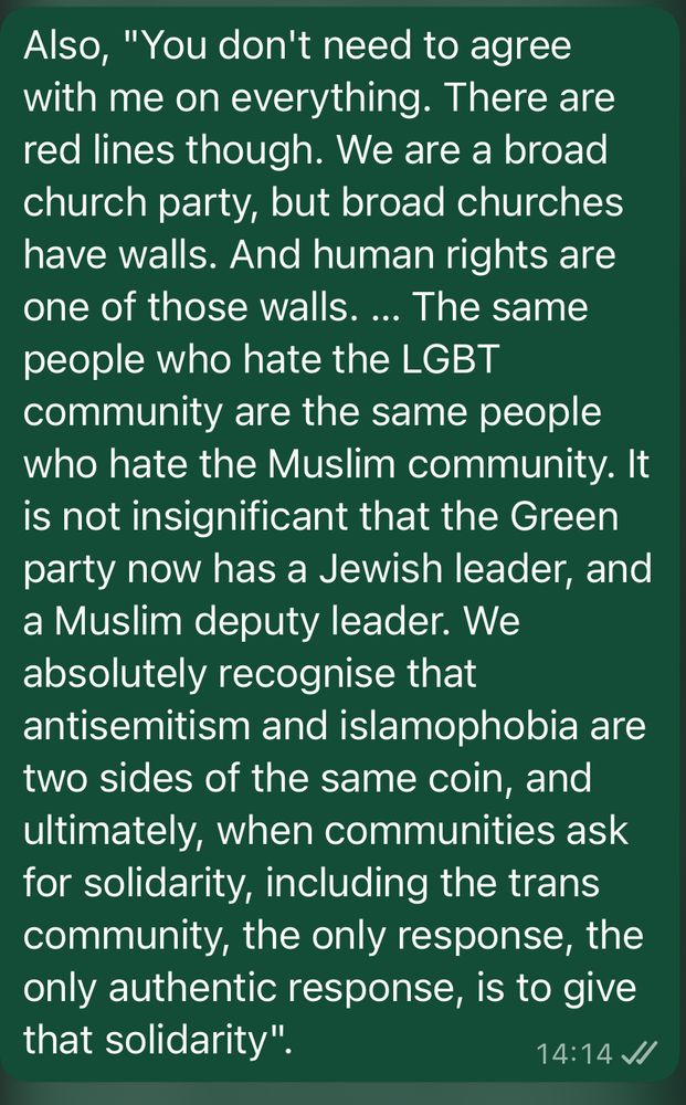 Zack Polanski in leadership victory Q&A: "You don't need to agree with me on everything. There are red lines though. We are a broad church party, but broad churches have walls. And human rights are one of those walls. … The same people who hate the LGBT community are the same people who hate the Muslim community. It is not insignificant that the Green party now has a Jewish leader, and a Muslim deputy leader. We absolutely recognise that antisemitism and islamophobia are two sides of the same coin, and ultimately, when communities ask for solidarity, including the trans community, the only response, the only authentic response, is to give that solidarity"