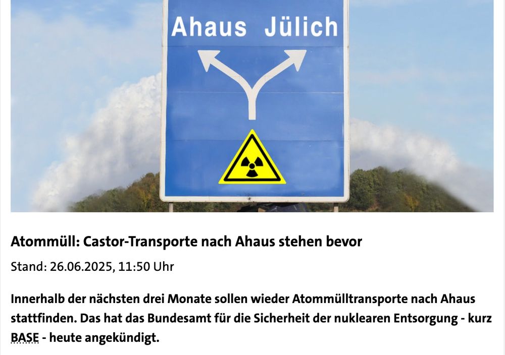 Foto von einem Autobahnschild mit einem Radioaktiv Zeichen und der Aufahrt Ahaus und Jülich. Darunter Text: 

Atommüll: Castor-Transporte nach Ahaus stehen bevor
Stand: 26.06.2025, 11:50 Uhr

Innerhalb der nächsten drei Monate sollen wieder Atommülltransporte nach Ahaus stattfinden. Das hat das Bundesamt für die Sicherheit der nuklearen Entsorgung - kurz BASE - heute angekündigt.