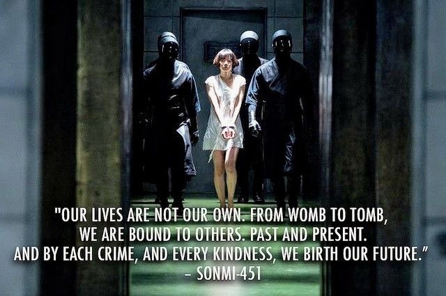 "OUR LIVES 
ARE NOT OUR OWN. 
FROM WOMB TO TOMB, 
WE ARE BOUND TO OTHERS. 
PAST AND PRESENT. 
AND BY EACH CRIME, 
AND EVERY KINDNESS, 
WE BIRTH OUR FUTURE." - 
SONMI-451
DAVID MITCHELL 
- CLOUD ATLAS 