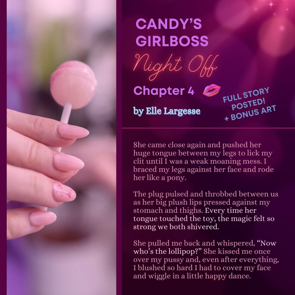 A graphic that has a photo of a light-skinned hand with a pink manicure holding a pink lollipop. On the other side the graphic shows sparkles and text like a neon sign reading "Candy's Girlboss Night Off, Chapter 4 by Elle Largesse, Full story posted! + bonus art!" with a preview from the story: "She came close again and pushed her huge tongue between my legs to lick my clit until I was a weak moaning mess. I braced my legs against her face and rode her like a pony. The plug pulsed and throbbed between us as her big plush lips pressed against my stomach and thighs. Every time her tongue touched the toy, the magic felt so strong we both shivered. She pulled me back and whispered, “Now who’s the lollipop?” She kissed me once over my pussy and, even after everything, I blushed so hard I had to cover my face and wiggle in a little happy dance."