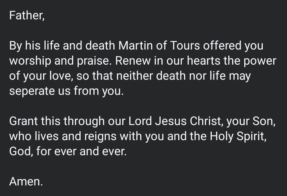 Father,

By his life and death Martin of Tours offered you worship and praise. Renew in our hearts the power of your love, so that neither death nor life may seperate us from you.

Grant this through our Lord Jesus Christ, your Son, who lives and reigns with you and the Holy Spirit, God, for ever and ever.

Amen.