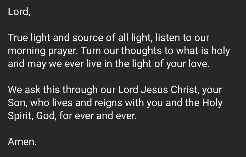 Lord,

True light and source of all light, listen to our morning prayer. Turn our thoughts to what is holy and may we ever live in the light of your love.

We ask this through our Lord Jesus Christ, your Son, who lives and reigns with you and the Holy Spirit, God, for ever and ever.

Amen.
