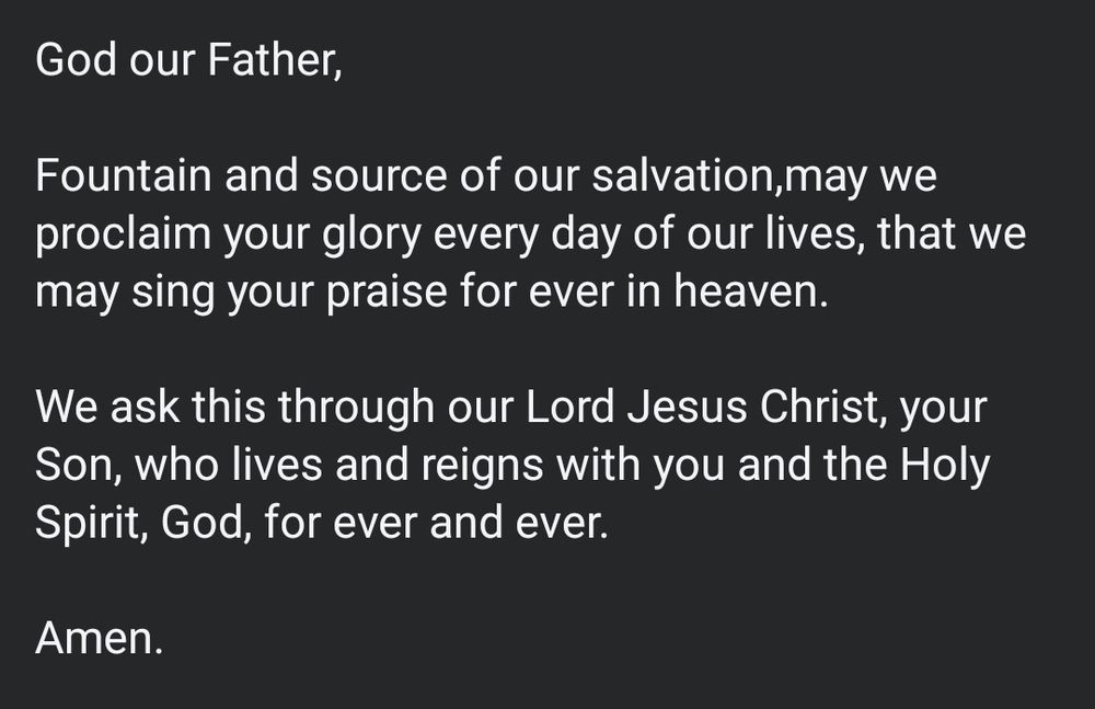 God our Father,

Fountain and source of our salvation,may we proclaim your glory every day of our lives, that we may sing your praise for ever in heaven.

We ask this through our Lord Jesus Christ, your Son, who lives and reigns with you and the Holy Spirit, God, for ever and ever.

Amen.