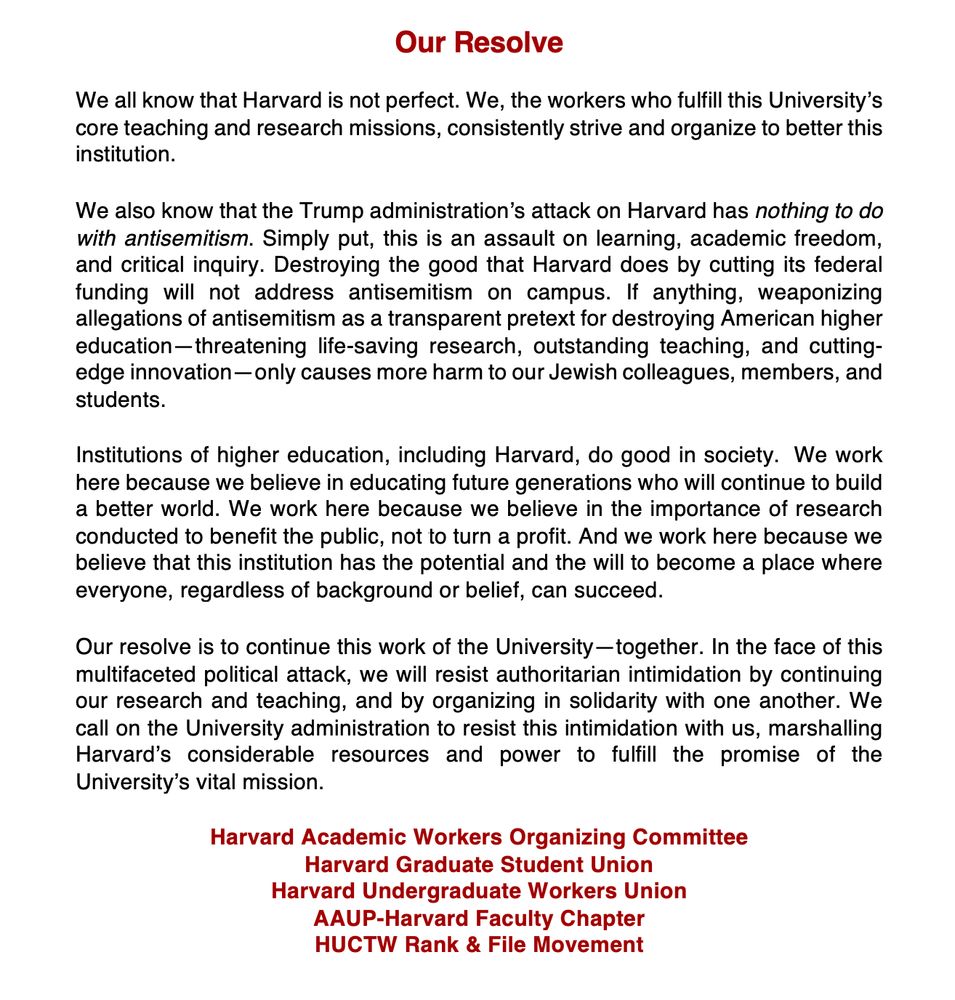Header centered at top, in Crimson text: Our Resolve

Statement beginning in black text:
We all know that Harvard is not perfect. We, the workers who fulfill this University’s core teaching and research missions, consistently strive and organize to better this institution.

We also know that the Trump administration’s attack on Harvard has nothing to do with antisemitism. Simply put, this is an assault on learning, academic freedom, and critical inquiry. Destroying the good that Harvard does by cutting its federal funding will not address antisemitism on campus. If anything, weaponizing allegations of antisemitism as a transparent pretext for destroying American higher education—threatening life-saving research, outstanding teaching, and cutting-edge innovation—only causes more harm to our Jewish colleagues, members, and students.

Institutions of higher education, including Harvard, do good in society.  We work here because we believe in educating future generations who will continue to build a better world. We work here because we believe in the importance of research conducted to benefit the public, not to turn a profit. And we work here because we believe that this institution has the potential and the will to become a place where everyone, regardless of background or belief, can succeed.

Our resolve is to continue this work of the University—together. In the face of this multifaceted political attack, we will resist authoritarian intimidation by continuing our research and teaching, and by organizing in solidarity with one another. We call on the University administration to resist this intimidation with us, marshalling Harvard’s considerable resources and power to fulfill the promise of the University’s vital mission.  

Signed,
Harvard Academic Workers Organizing Committee
Harvard Graduate Student Union
Harvard Undergraduate Workers Union
AAUP-Harvard Faculty Chapter
HUCTW Rank & File Movement
