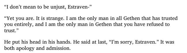 screenshot excerpt from Ursula K. Le Guin's book "Left Hand of Darkness". 

It reads : “I don’t mean to be unjust, Estraven-”
“Yet you are. It is strange. I am the only man in all Gethen that has trusted
you entirely, and I am the only man in Gethen that you have refused to
trust.”
He put his head in his hands. He said at last, “I’m sorry, Estraven.” It was
both apology and admission.