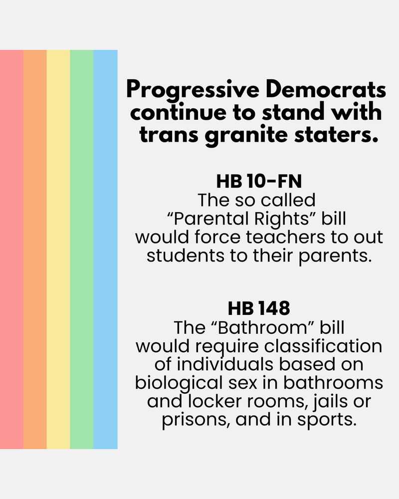 Progressive democrats continue to stand with trans granite staters. HB 10-FN- the so called "Parental Rights" bill would force teachers to put students to their parents. HB 148- the "Bathroom" bill would require classification of individuals based on biological sex in bathrooms and locker rooms, jails or prisons, and in sports.
