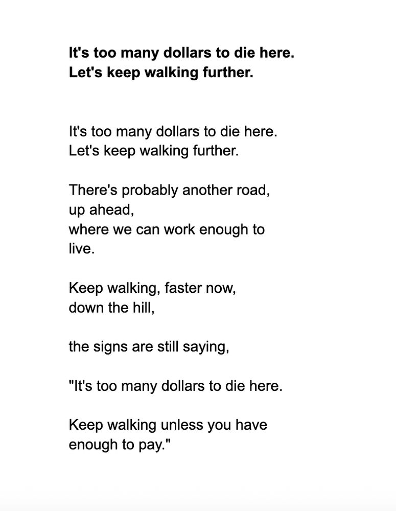 

It's too many dollars to die here.
Let's keep walking further. 


It's too many dollars to die here.
Let's keep walking further.

There's probably another road, 
up ahead,
where we can work enough to 
live.

Keep walking, faster now,
down the hill,

the signs are still saying,

"It's too many dollars to die here. 

Keep walking unless you have 
enough to pay."
