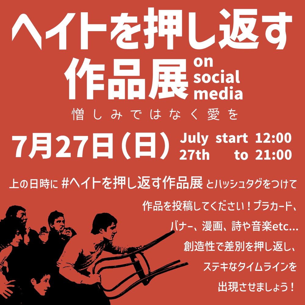 ヘイトを押し返す作品展 on social media 憎しみではなく愛を
7月27日(日) July 27th start 12:00 to 21:00
上の日時に #ヘイトを押し返す作品展 とハッシュタグをつけて作品を投稿してください！プラカード、バナー、漫画、詩や音楽etc... 創造性で差別を押し返し、ステキなタイムラインを出現させましょう！
