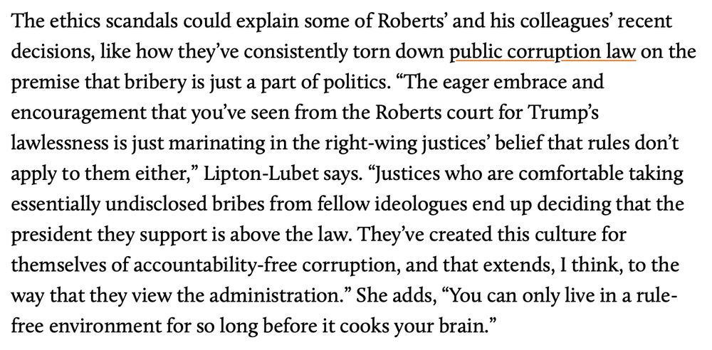 The ethics scandals could explain some of Roberts' and his colleagues recent decisions, like how they've consistently torn down public corruption law on the premise that bribery is just a part of politics. "The eager embrace and encouragement that you've seen from the Roberts court for Trump's lawlessness is just marinating in the right-wing justices' belief that rules don't apply to them either," Lipton-Lubet says. "Justices who are comfortable taking essentially undisclosed bribes from fellow ideologues end up deciding that the president they support is above the law. They've created this culture for themselves of accountability-free corruption, and that extends, I think, to the way that they view the administration." She adds, "You can only live in a rule-free environment for so long before it cooks your brain."