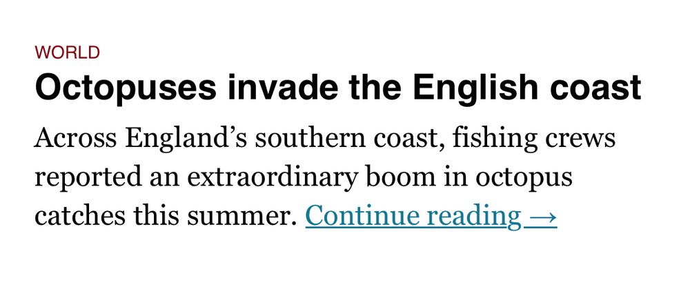 Newspaper excerpt:
WORLD
Octopuses invade the English coast
Across England’s southern coast, fishing crews reported an extraordinary boom in octopus catches this summer
Continue reading 