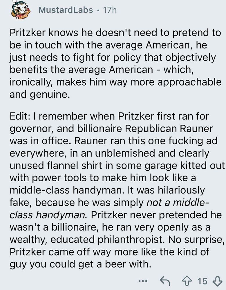 MustardLabs says:

Pritzker knows he doesn't need to pretend to be in touch with the average American, he just needs to fight for policy that objectively benefits the average American - which, ironically, makes him way more approachable and genuine.

I remember when Pritzker first ran for governor, and billionaire Republican Rauner was in office. Rauner ran this one fucking ad everywhere, in an unblemished and clearly unused flannel shirt in some garage kitted out with power tools to make him look like a middle-class handyman. It was hilariously fake, because he was simply not a middle-class handyman. Pritzker never pretended he wasn't a billionaire, he ran very openly as a wealthy, educated philanthropist. No surprise, Pritzker came off way more like the kind of guy you could get a beer with.