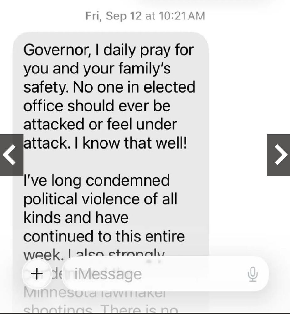 Fri, Sep 12 at 10:21 AM
Governor, I daily pray for you and your family's safety. No one in elected office should ever be attacked or feel under attack. I know that well!
I've long condemned political violence of all kinds and have continued to this entire week. I also strongly…