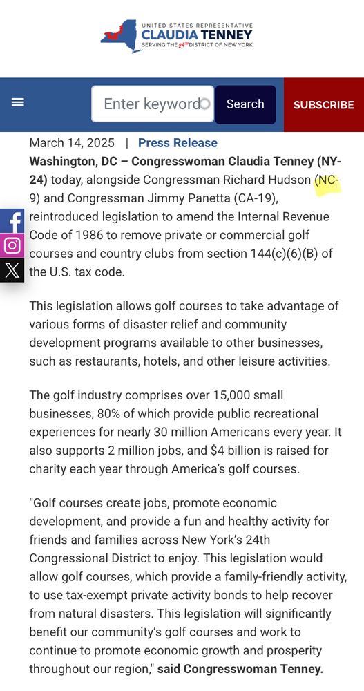 March 14, 2025 | Press Release
Washington, DC - Congresswoman Claudia Tenney (NY-
24) today, alongside Congressman Richard Hudson (NC-
9) and Congressman Jimmy Panetta (CA-19), reintroduced legislation to amend the Internal Revenue Code of 1986 to remove private or commercial golf courses and country clubs from section 144(c)(6)(B) of the U.S. tax code.
This legislation allows golf courses to take advantage of various forms of disaster relief and community development programs available to other businesses, such as restaurants, hotels, and other leisure activities.
The golf industry comprises over 15,000 small businesses, 80% of which provide public recreational experiences for nearly 30 million Americans every year. It also supports 2 million jobs, and $4 billion is raised for charity each year through America's golf courses.
"Golf courses create jobs, promote economic development, and provide a fun and healthy activity for friends and families across New York's 24th Congressional District to enjoy. This legislation would allow golf courses, which provide a family-friendly activity, to use tax-exempt private activity bonds to help recover from natural disasters. This legislation will significantly benefit our community's golf courses and work to continue to promote economic growth and prosperity throughout our region," said Congresswoman Tenney.