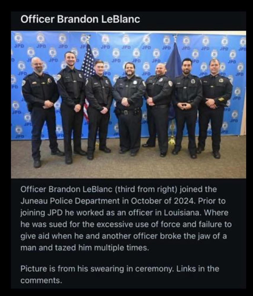 A photo of several police officers at their swearing in ceremony. Caption: Officer Brandon LeBlanc (third from right) joined the Juneau Police Department in October of 2024. Prior to joining JPD he worked as an officer in Louisiana. Where he was sued for the excessive use of force and failure to give aid when he and another officer broke the jaw of a
man and tazed him multiple times.
