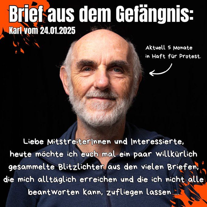 Briet aus dem Gefängnis:
Karl vom 24.01.2025

Aktuell 5 Monate in Haft für Protest.

„Liebe Mitstreiterinnen und Interessierte, heute möchte ich euch mal ein paar willkürlich gesammelte Blitzlichter aus den vielen Briefen, die mich alltäglich erreichen und die ich nicht alle beantworten kann, zufliegen lassen …“