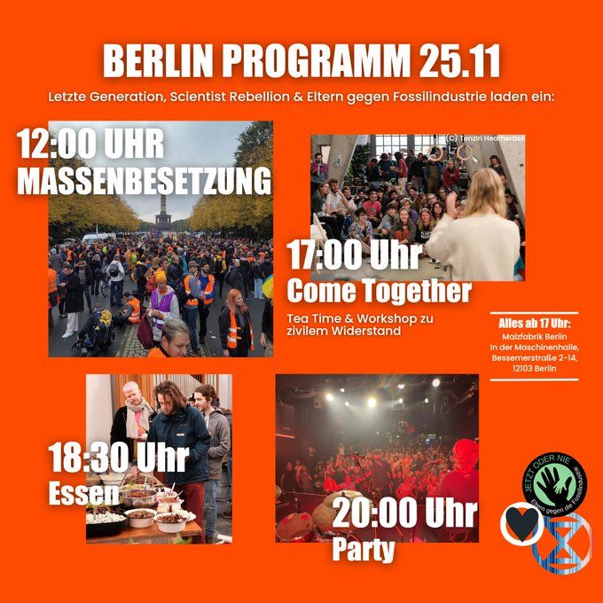 Berlin Programm 25.11.

Letzte Generation, Scientist Rebellion und Eltern gegen Fossilindustrie laden ein: 

12 Uhr Massenbesetzung 
17 Uhr Come Together: Tea Time & Workshop zu zivilem Widerstand 
18:30 Essen
20:00 Party 

Alles ab 17 Uhr: 
Malzfabrik Berlin
In der Maschinenhalle, Bessemerstraße 2-14, 12103 Berlin