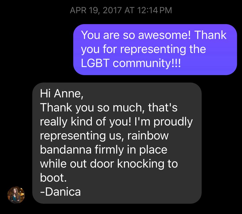 I said “You are so awesome! Thank you for representing the LGBT community!!!” And she replied “Hi Anne,
Thank you so much, that's really kind of you! I'm proudly representing us, rainbow bandanna firmly in place while out door knocking to boot.
-Danica”