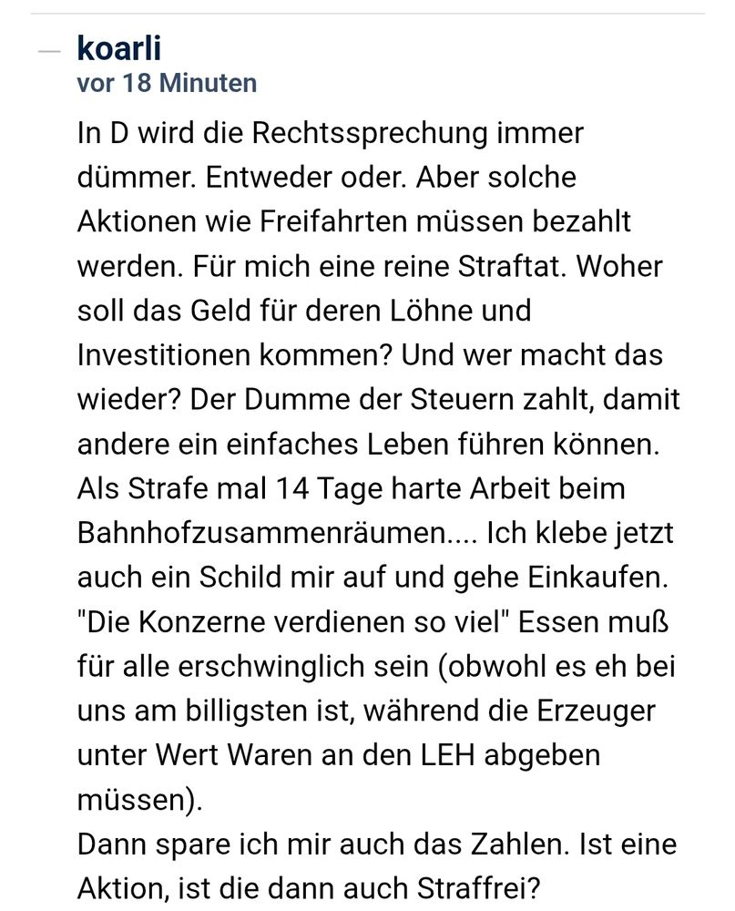 In D wird die Rechtssprechung immer dümmer. Entweder oder. Aber solche Aktionen wie Freifahrten müssen bezahlt werden. Für mich eine reine Straftat. Woher soll das Geld für deren Löhne und Investitionen kommen? Und wer macht das wieder? Der Dumme der Steuern zahlt, damit andere ein einfaches Leben führen können. Als Strafe mal 14 Tage harte Arbeit beim Bahnhofzusammenräumen.... Ich klebe jetzt auch ein Schild mir auf und gehe Einkaufen. "Die Konzerne verdienen so viel" Essen muß für alle erschwinglich sein (obwohl es eh bei uns am billigsten ist, während die Erzeuger unter Wert Waren an den LEH abgeben müssen).
Dann spare ich mir auch das Zahlen. Ist eine Aktion, ist die dann auch Straffrei?