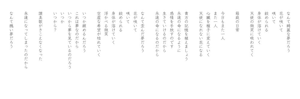 なんて綺麗な夢だろう
花が咲いて
咲いて
絞められる
身体が溶けていく
天使の微笑に吸われてく

箱庭の日常

今日もまた一人
また一人
心臓を種子に変えていく
天使になれない花になる

貴方の記憶を植えましょう
永遠の命になるように
感情を手放すのです
生きていけるのだから
永遠の命になるのだから

なんて歪んだ夢だろう
花が咲いて
咲いて
絞められる
身体が溶けていく
浮かべる微笑
空虚な希望が枯れていく

いつか醒めるんだろう
これは夢なのだから
いつから夢を見ているのだろう
いつか
いつから？

讃美歌がきこえなくなった

永遠になってしまったのだから

なんて醜い夢だろう