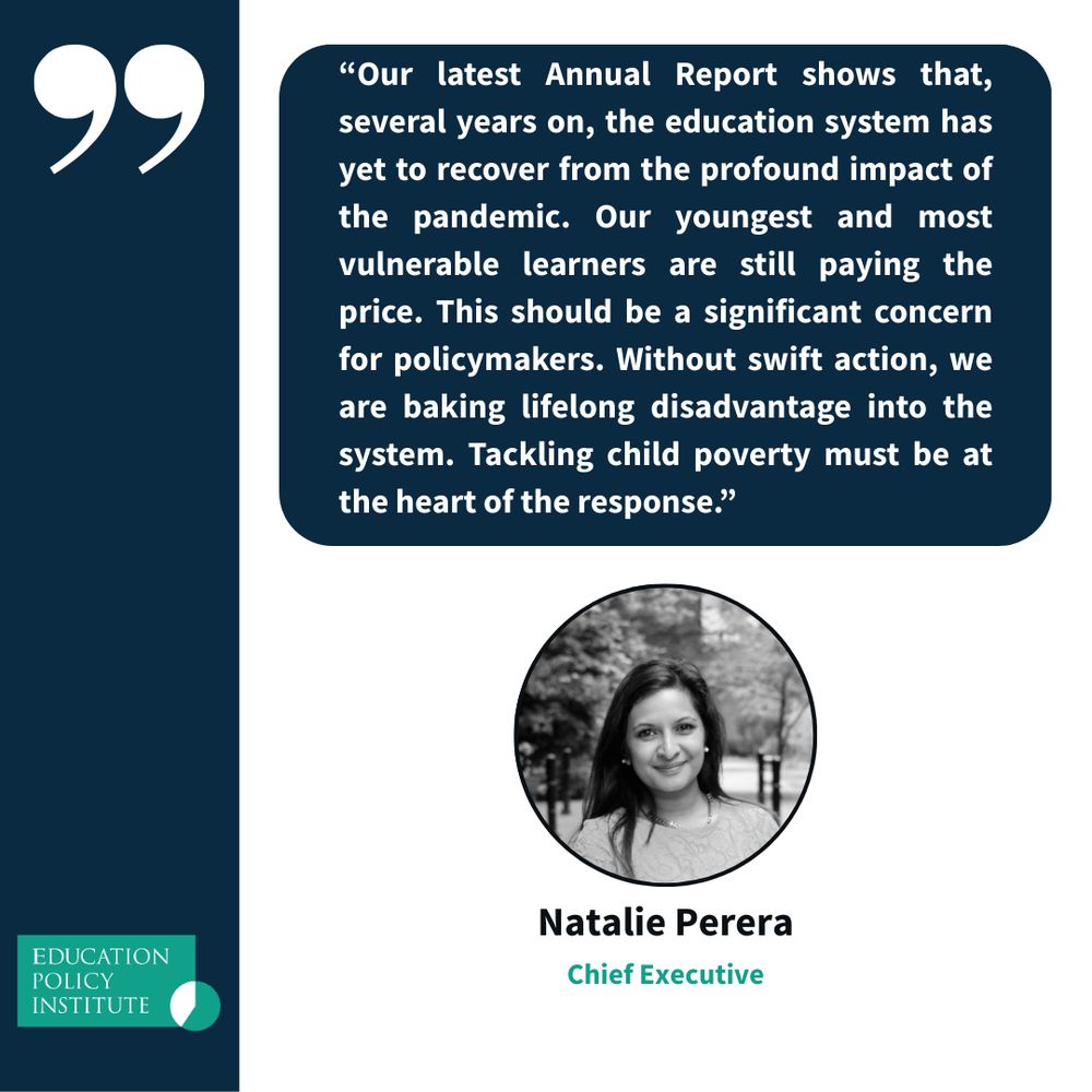 A quote graphic from the Education Policy Institute featuring Chief Executive Natalie Perera. The quote reads:
"Our latest Annual Report shows that, several years on, the education system has yet to recover from the profound impact of the pandemic. Our youngest and most vulnerable learners are still paying the price. This should be a significant concern for policymakers. Without swift action, we are baking lifelong disadvantage into the system. Tackling child poverty must be at the heart of the response.”
Below the quote is a black-and-white photo of Natalie Perera, with her name and title beneath it. The Education Policy Institute logo is in the bottom-left corner.
