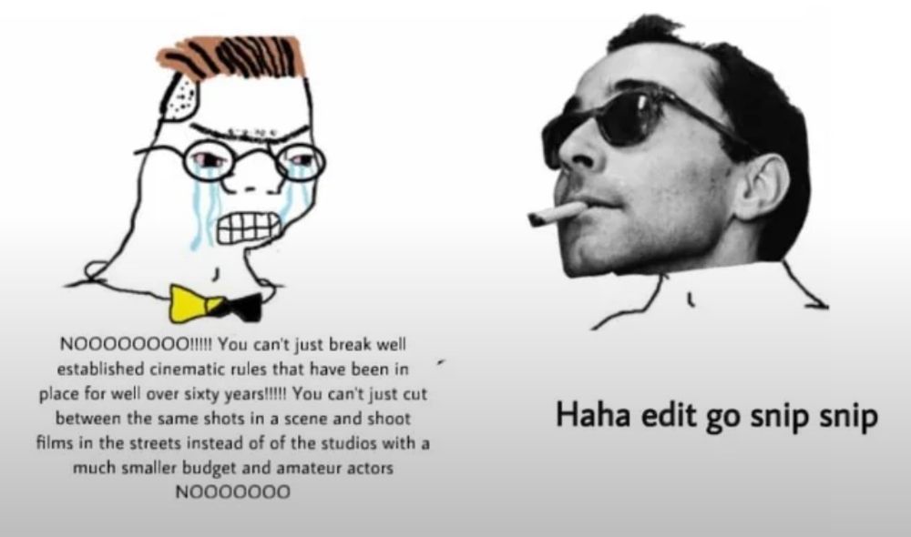 film nerd:
NOOOOOOOO11!! You can't just break wellestablished cinematic rules that have been in place for well over sixty years!!! You can't just cut between the same shots in a scene and shoot
films in the streets instead of of the studios with a much smaller budget and amateur actors
NOOOOoOo

Jean Luc Godard:
Haha edit go snip snip

