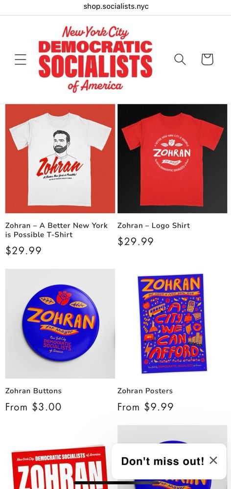 A screenshot of the Zohran for NYC merchandise at the NYC-DSA online shop: 2 shirts for $29.99 each: a grey shirt with an illustration of Zohran - “A Better New York is Possible!”; a red shirt with that text in white but an illustration of a rose; a bright blue button with orange and red lettering for $3; a lively bright blue illustrated “A City We Can Afford” poster for $9.99 with the same color scheme and Zohran’s policies incorporated with drawings of the Statue of Liberty, buses, apartment buildings, grocery cart, etc.; a peek at a red sticker (sold individually or in packs) with ZOHRAN FOR NEW YORK CITY in white text. Get ‘em while they last!