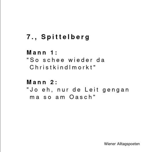 Dialog aus "Wiener Alltagspoeten"

Mann 1: " So schee wieder da Christkindlmarkt"
Mann 2: "Jo eh, nur de Leit gengan ma so am Oasch"