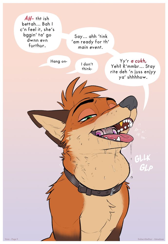 Page 9
Amadose’s vore–cuck comic page 9; RabbitSeason raises his jaw swallowing her even deeper. His throat above the collar bulging. His eyes start to squint, gauging Nick. From the small space between his teeth, Judy's wide eyes catch the camera. 
RS - Ah- tht ish bettah... Bah I c'n feel it, she's bggin' ta' go dwnn evn furthur.
N- hang on-
RS- Say... ahh 'think 'am ready for th' main event.
N- I don't think-
RS- Yy'r a cukh, yeh? R'mmbr... Stay rite deh 'n juss enjyy ya' shhhow.
SFX; A barely audible 'ah ump and set of squiggles from Judy' and Gllk Glp