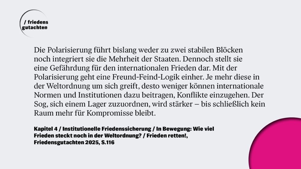 "Die Polarisierung führt bislang weder zu zwei stabilen Blöcken noch integriert sie die Mehrheit der Staaten. Dennoch stellt sie eine Gefährdung für den internationalen Frieden dar. Mit der Polarisierung geht eine Freund-Feind-Logik einher. Je mehr diese in der Weltordnung um sich greift, desto weniger können internationale Normen und Institutionen dazu beitragen, Konflikte einzugehen. Der Sog, sich einem Lager zuzuordnen, wird stärker - bis schließlich kein Raum mehr für Kompromisse bleibt." 
Aus: Kapitel 4 / Institutionelle Friedenssicherung: In Bewegung: Wie viel Frieden steckt noch in der Weltordnung?, Friedensgutachten 2025, S. 116.