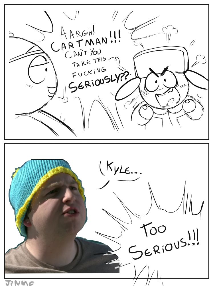 2-panel comic. Kyle (south park) says to Cartman (south park) angryly "AARGH! CARTMAN!!! Can't you take this fucking seriously??". In the next panel Cartman appears as his live action version from "I should have never gone ziplining" episode, saying "Kyle..". Kyle responds "TOO SERIOUS!!!"