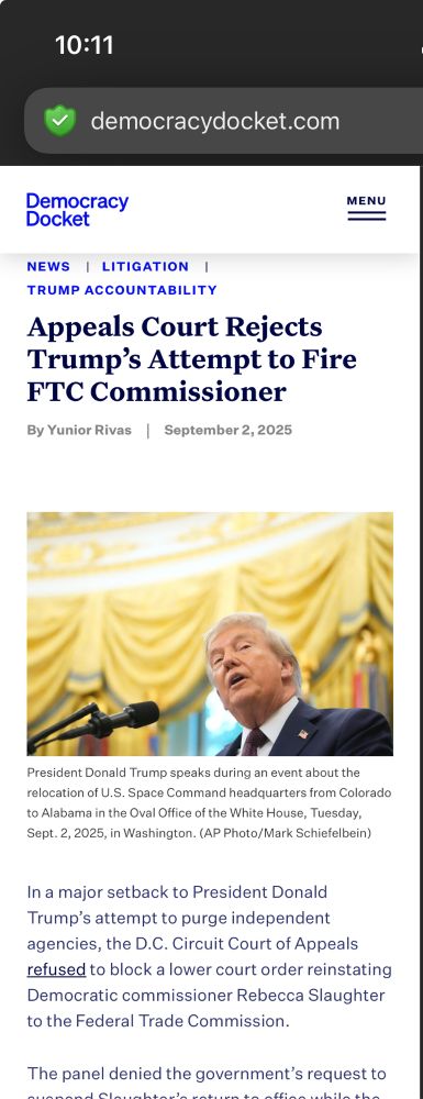 Screenshot from 10:11 pm with the error corrected “10:11 democracydocket.com Democracy Docket NEWS I LITIGATION I TRUMP ACCOUNTABILITY Appeals Court Rejects Trump's Attempt to Fire FTC Commissioner By Yunior Rivas \ September 2, 2025| MENU President Donald Trump speaks during an event about the relocation of U.S. Space Command headquarters from Colorado to Alabama in the Oval Office of the White House, Tuesday, Sept. 2, 2025, in Washington. (AP Photo/Mark Schiefelbein) In a major setback to President Donald Trump's attempt to purge independent agencies, the D.C. Circuit Court of Appeals refused to block a lower court order reinstating Democratic commissioner Rebecca Slaughter to the Federal Trade Commission. The panel denied the government's request to…” 