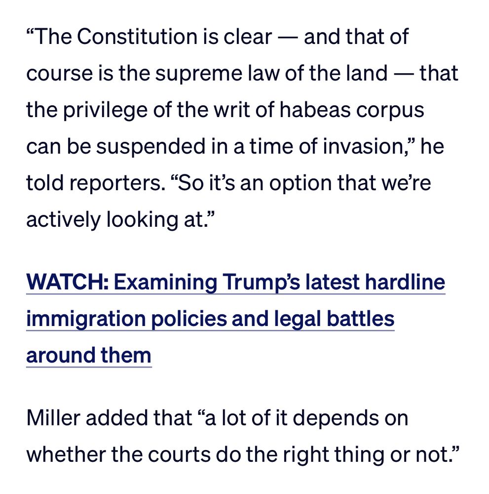 "The Constitution is clear — and that of course is the supreme law of the land — that the privilege of the writ of habeas corpus can be suspended in a time of invasion," he told reporters. "So it's an option that we're actively looking at."

(WATCH: Examining Trump's latest hardline immigration policies and legal battles around them)

Miller added that "a lot of it depends on whether the courts do the right thing or not." 