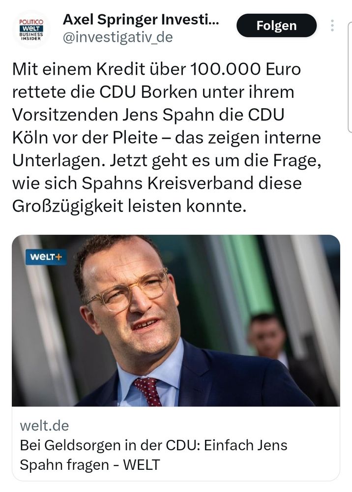 Screenshot einer Social-Media-App mit einem Beitrag von „Axel Springer Invest...“. Im Beitrag steht:
„Mit einem Kredit über 100.000 Euro rettete die CDU Borken unter ihrem Vorsitzenden Jens Spahn die CDU Köln vor der Pleite – das zeigen interne Unterlagen. Jetzt geht es um die Frage, wie sich Spahns Kreisverband diese Großzügigkeit leisten konnte.“
Unter dem Text befindet sich ein Bild eines Mannes im Anzug vor einem Mikrofon. Darunter der Hinweis auf einen Artikel von welt.de mit dem Titel:
„Bei Geldsorgen in der CDU: Einfach Jens Spahn fragen – WELT“.