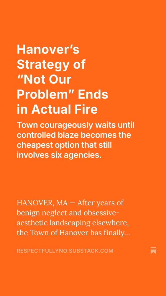 Hanover's
Strategy of
"Not Our
Problem" Ends in Actual Fire
Town courageously waits until controlled blaze becomes the cheapest option that still involves six agencies.
HANOVER, MA - After years of benign neglect and obsessive-aesthetic landscaping elsewhere, the Town of Hanover has finally...