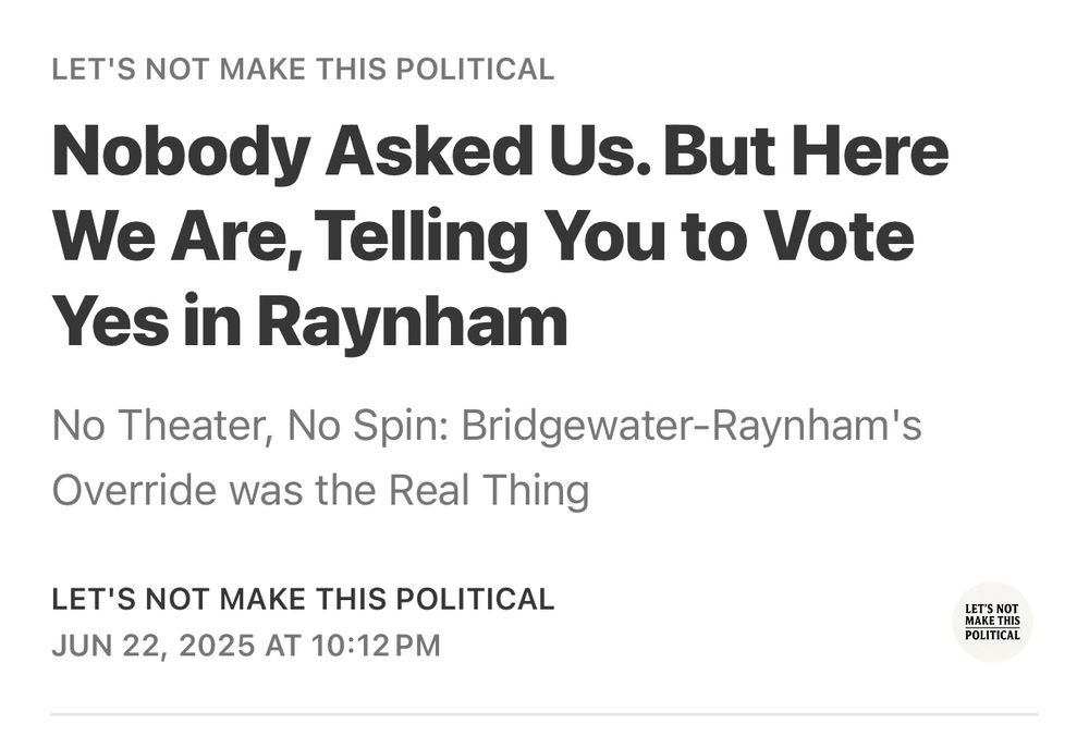 Nobody Asked Us. But Here We Are, Telling You to Vote Yes in Raynham
No Theater, No Spin: Bridgewater-Raynham's
Override was the Real Thing
LET'S NOT MAKE THIS POLITICAL
JUN 22, 2025 AT 10:12 PM
LET'S NOT MAKE THIS POLITICAL