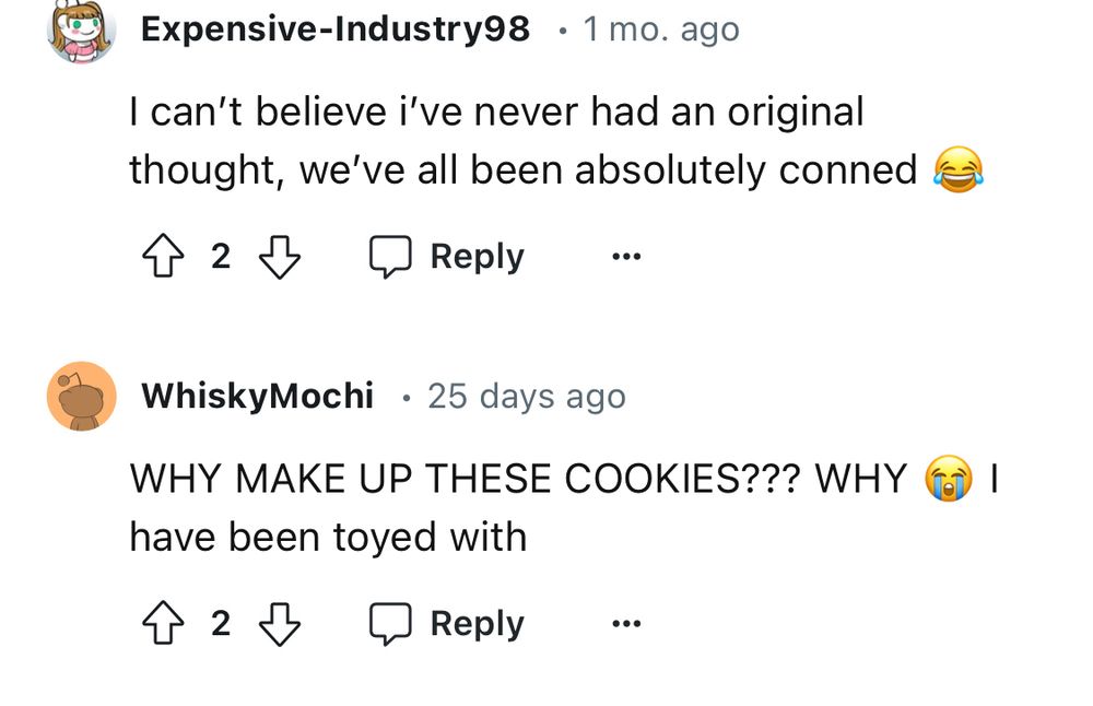 Screenshot from Reddit reads:
User Expensive-Industry98 says:
I can’t believe I’ve never had an original thought, we’ve all been absolutely conned 😂
User WhiskyMochi says:
WHY MAKE UP THESE COOKIES??? WHY 😭 I have been toyed with